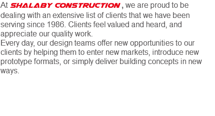 At Shalaby Construction , we are proud to be dealing with an extensive list of clients that we have been serving since 1986. Clients feel valued and heard, and appreciate our quality work.
Every day, our design teams offer new opportunities to our clients by helping them to enter new markets, introduce new prototype formats, or simply deliver building concepts in new ways. 